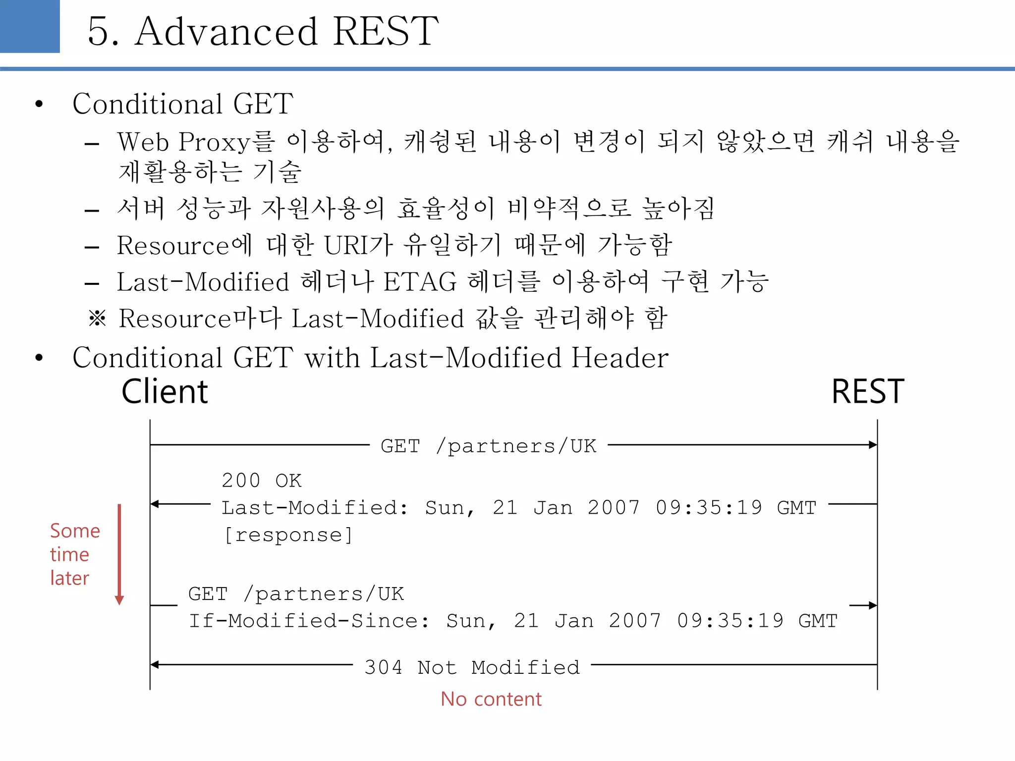 5. Advanced REST
• Conditional GET
– Web Proxy를 이용하여, 캐슁된 내용이 변경이 되지 않았으면 캐쉬 내용을
재활용하는 기술
– 서버 성능과 자원사용의 효율성이 비약적으로 높아짐
– Resource에 대한 URI가 유일하기 때문에 가능함
– Last-Modified 헤더나 ETAG 헤더를 이용하여 구현 가능
※ Resource마다 Last-Modified 값을 관리해야 함
• Conditional GET with Last-Modified Header
Client REST
GET /partners/UK
200 OK
Last-Modified: Sun, 21 Jan 2007 09:35:19 GMT
[response]
GET /partners/UK
If-Modified-Since: Sun, 21 Jan 2007 09:35:19 GMT
304 Not Modified
Some
time
later
No content
 