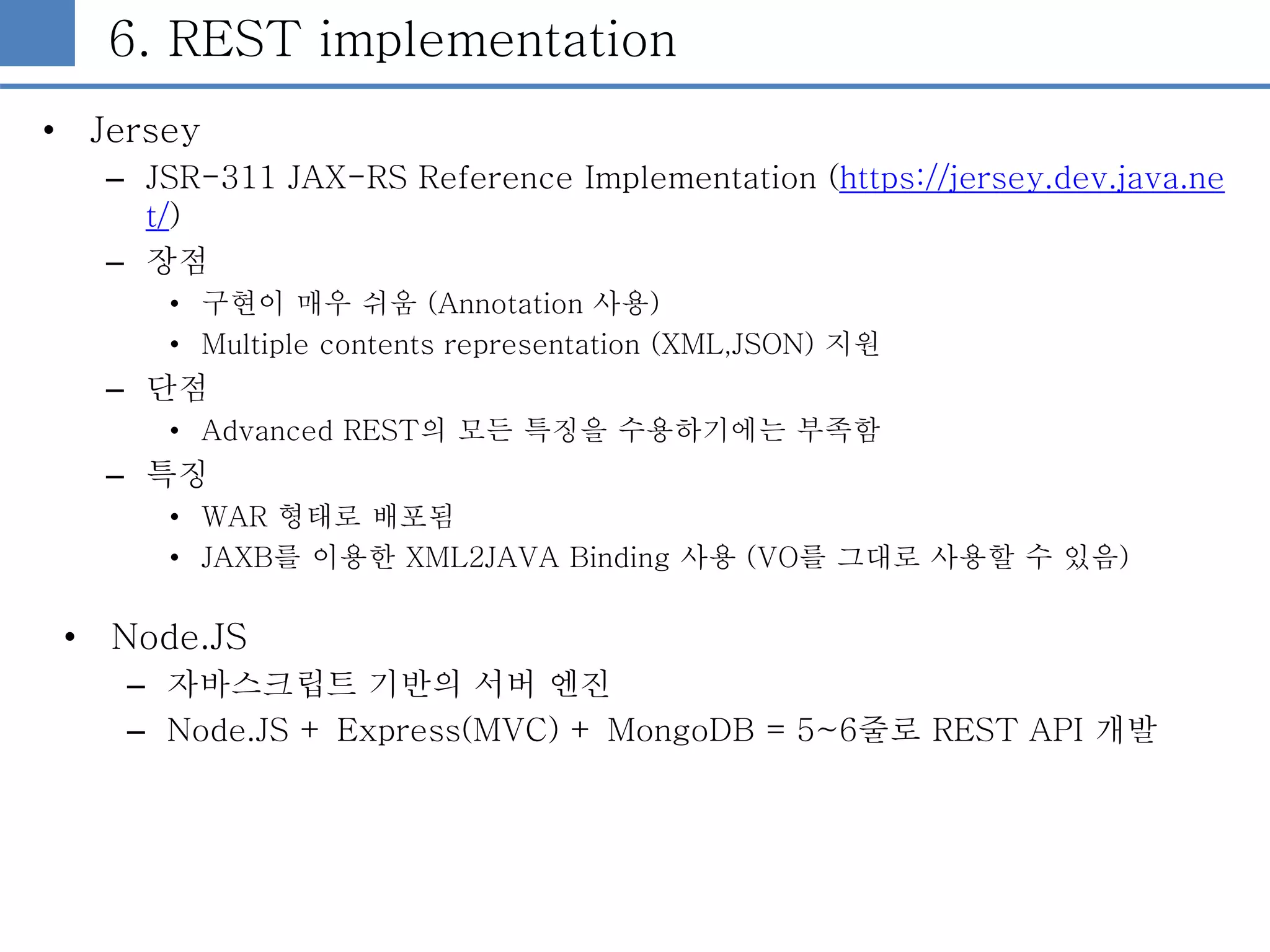 6. REST implementation
• Jersey
– JSR-311 JAX-RS Reference Implementation (https://jersey.dev.java.ne
t/)
– 장점
• 구현이 매우 쉬움 (Annotation 사용)
• Multiple contents representation (XML,JSON) 지원
– 단점
• Advanced REST의 모든 특징을 수용하기에는 부족함
– 특징
• WAR 형태로 배포됨
• JAXB를 이용한 XML2JAVA Binding 사용 (VO를 그대로 사용할 수 있음)
• Node.JS
– 자바스크립트 기반의 서버 엔진
– Node.JS + Express(MVC) + MongoDB = 5~6줄로 REST API 개발
 