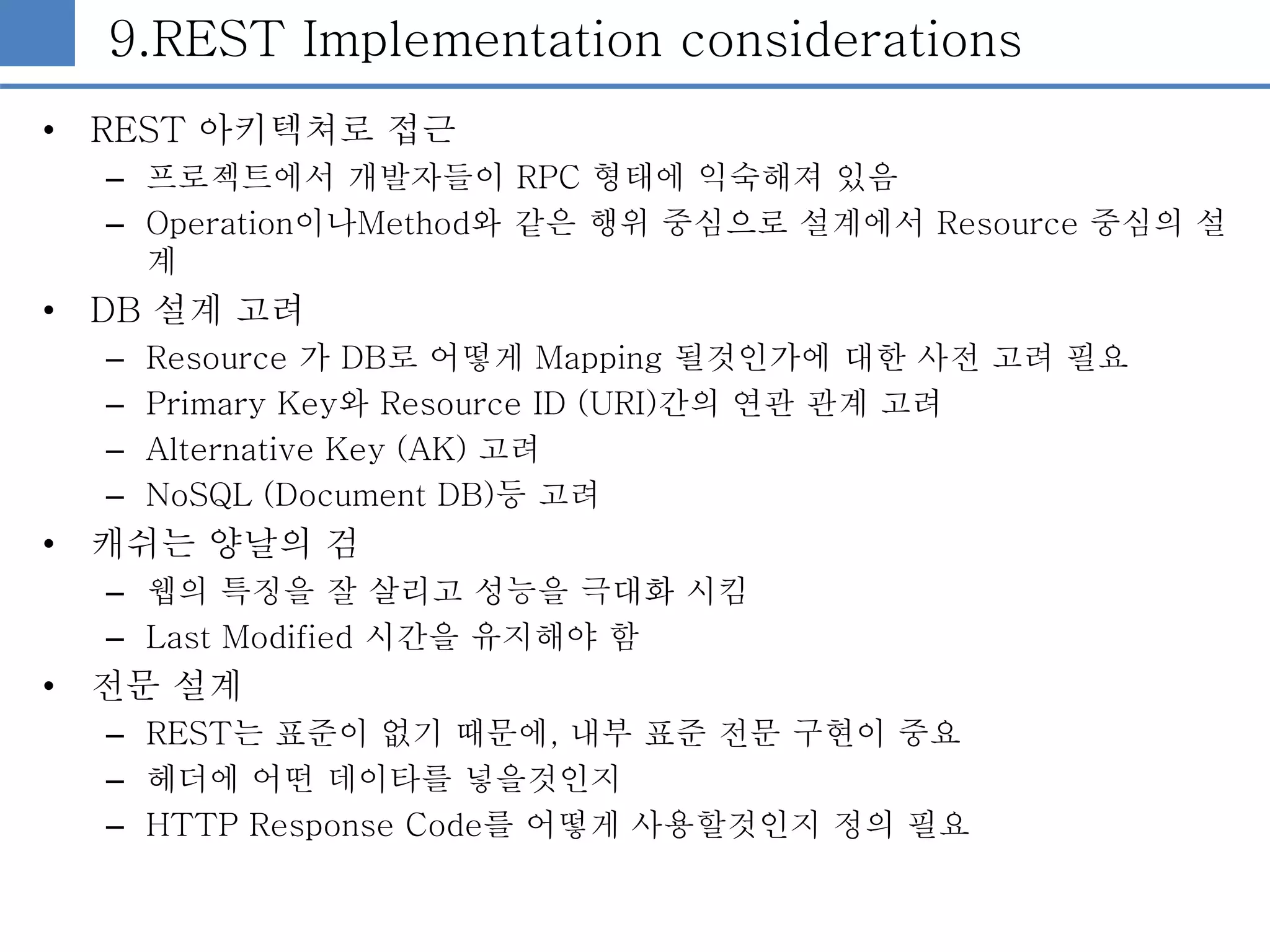 9.REST Implementation considerations
• REST 아키텍쳐로 접근
– 프로젝트에서 개발자들이 RPC 형태에 익숙해져 있음
– Operation이나Method와 같은 행위 중심으로 설계에서 Resource 중심의 설
계
• DB 설계 고려
– Resource 가 DB로 어떻게 Mapping 될것인가에 대한 사전 고려 필요
– Primary Key와 Resource ID (URI)간의 연관 관계 고려
– Alternative Key (AK) 고려
– NoSQL (Document DB)등 고려
• 캐쉬는 양날의 검
– 웹의 특징을 잘 살리고 성능을 극대화 시킴
– Last Modified 시간을 유지해야 함
• 전문 설계
– REST는 표준이 없기 때문에, 내부 표준 전문 구현이 중요
– 헤더에 어떤 데이타를 넣을것인지
– HTTP Response Code를 어떻게 사용할것인지 정의 필요
 