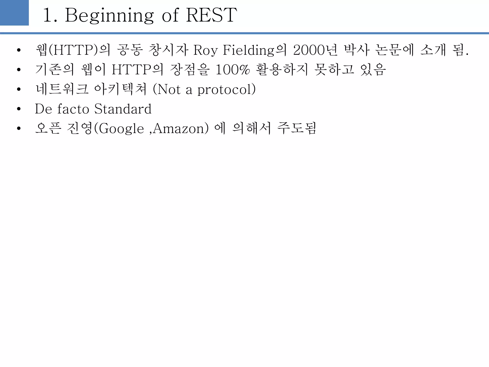 1. Beginning of REST
• 웹(HTTP)의 공동 창시자 Roy Fielding의 2000년 박사 논문에 소개 됨.
• 기존의 웹이 HTTP의 장점을 100% 활용하지 못하고 있음
• 네트워크 아키텍쳐 (Not a protocol)
• De facto Standard
• 오픈 진영(Google ,Amazon) 에 의해서 주도됨
 