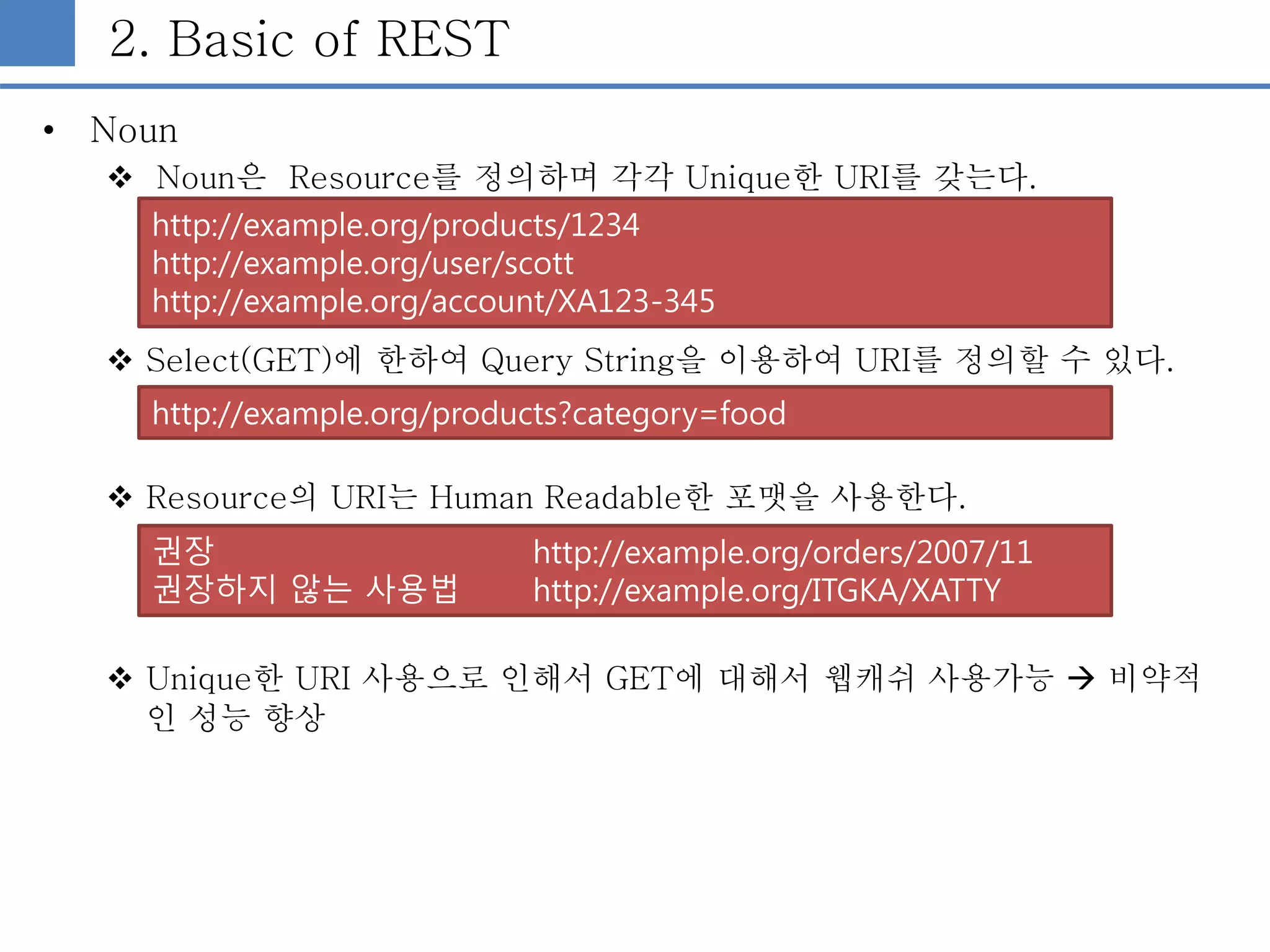 2. Basic of REST
• Noun
 Noun은 Resource를 정의하며 각각 Unique한 URI를 갖는다.
 Select(GET)에 한하여 Query String을 이용하여 URI를 정의할 수 있다.
 Resource의 URI는 Human Readable한 포맷을 사용한다.
 Unique한 URI 사용으로 인해서 GET에 대해서 웹캐쉬 사용가능  비약적
인 성능 향상
http://example.org/products?category=food
http://example.org/products/1234
http://example.org/user/scott
http://example.org/account/XA123-345
권장 http://example.org/orders/2007/11
권장하지 않는 사용법 http://example.org/ITGKA/XATTY
 