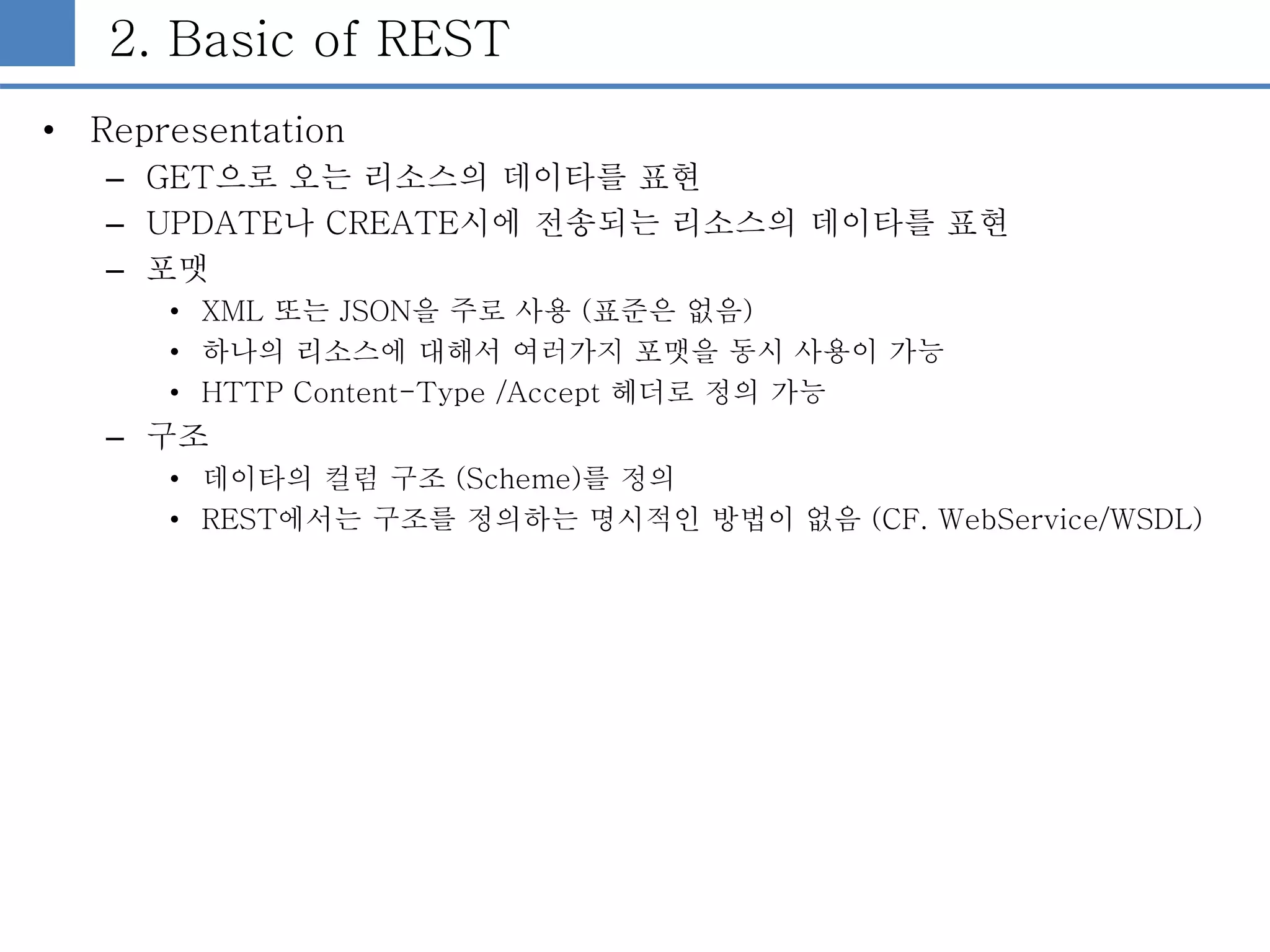 2. Basic of REST
• Representation
– GET으로 오는 리소스의 데이타를 표현
– UPDATE나 CREATE시에 전송되는 리소스의 데이타를 표현
– 포맷
• XML 또는 JSON을 주로 사용 (표준은 없음)
• 하나의 리소스에 대해서 여러가지 포맷을 동시 사용이 가능
• HTTP Content-Type /Accept 헤더로 정의 가능
– 구조
• 데이타의 컬럼 구조 (Scheme)를 정의
• REST에서는 구조를 정의하는 명시적인 방법이 없음 (CF. WebService/WSDL)
 