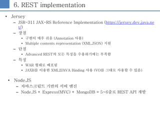 6. REST implementation
• Jersey
– JSR-311 JAX-RS Reference Implementation (https://jersey.dev.java.ne
t/)
– 장점
• 구현이 매우 쉬움...