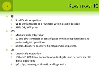KLASIFIKASI IC3
 SSI
 Small Scale Integration
 up to 10 transistors or a few gates within a single package
 AND, OR, NOT gates.
 MSI
 Medium Scale Integration
 10 and 100 transistors or tens of gates within a single package and
perform digital operations
 adders, decoders, counters, flip-flops and multiplexers.
 LSI
 Large Scale Integration
 100 and 1,000 transistors or hundreds of gates and perform specific
digital operations
 I/O chips, memory, arithmetic and logic units.
 
