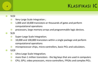 KLASIFIKASI IC4
 VLSI
 Very-Large Scale Integration ;
 1,000 and 10,000 transistors or thousands of gates and perform
computational operations
 processors, large memory arrays and programmable logic devices.
 SLSI
 Super-Large Scale Integration;
 10,000 and 100,000 transistors within a single package and perform
computational operations
 microprocessor chips, micro-controllers, basic PICs and calculators.
 ULSI
 Ultra-Large Scale Integration;
 more than 1 million transistors - the big boys that are used in computers
 CPU, GPU, video processors, micro-controllers, FPGAs and complex PICs.
 