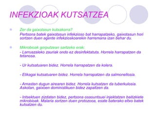 INFEKZIOAK KUTSATZEA
 Zer da gaixotasun kutxakorra?
Pertsona batek gaixotasun infekzioso bat harrapatzeko, gaixotasun hori
sortzen duen agente infekzioskoarekin harremana izan behar du.
 Mikrobioak gorputzean sartzeko erak:
- Larruazaleko zauriak ondo ez desinfektatuta. Horrela harrapatzen da
tetanosa.
- Ur kutsatuaren bidez. Horrela harrapatzen da kolera.
- Elikagai kutsatuaren bidez. Horrela harrapatzen da salmonellosia.
- Arnasten dugun airearen bidez. Horrela kutsatzen da tuberkulosia.
Askotan, gaixoen doministikuen bidez zapaltzen da.
- Intsektuen zizdaten bidez, pertsona osasuntsuei injektatzen baitizkiete
mikrobioak. Malaria sortzen duen protozooa, esate baterako eltxo batek
kutsatzen du.
 