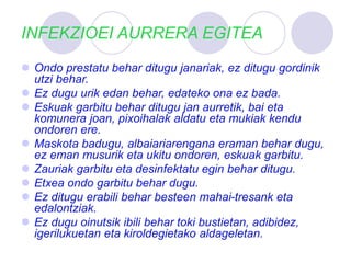 INFEKZIOEI AURRERA EGITEA
 Ondo prestatu behar ditugu janariak, ez ditugu gordinik
utzi behar.
 Ez dugu urik edan behar, edateko ona ez bada.
 Eskuak garbitu behar ditugu jan aurretik, bai eta
komunera joan, pixoihalak aldatu eta mukiak kendu
ondoren ere.
 Maskota badugu, albaiariarengana eraman behar dugu,
ez eman musurik eta ukitu ondoren, eskuak garbitu.
 Zauriak garbitu eta desinfektatu egin behar ditugu.
 Etxea ondo garbitu behar dugu.
 Ez ditugu erabili behar besteen mahai-tresank eta
edalontziak.
 Ez dugu oinutsik ibili behar toki bustietan, adibidez,
igerilukuetan eta kiroldegietako aldageletan.
 
