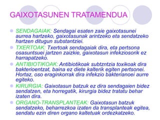 GAIXOTASUNEN TRATAMENDUA
 SENDAGAIAK: Sendagai esaten zaie gaixotasunei
aurrea hartzeko, gaixotasunak arintzeko eta sendatzeko
hartzen ditugun substantziei.
 TXERTOAK: Txertoak sendagaiak dira, eta pertsona
osasuntsuei jartzen zaizkie, gaixotasun infekziosorik ez
harrapatzeko.
 ANTIBIOTIKOAK: Antibiotikoak subtzntzia toxikoak dira
bakterioentzat, baina ez diete kalterik egiten pertsonei.
Hortaz, oso eraginkorrak dira infekzio bakterianoei aurre
egiteko.
 KIRURGIA: Gaixotasun batzuk ez dira sendagaien bidez
sendatzen, eta horregatik, kirurgia bidez tratatu behar
izaten dira.
 ORGANO-TRANSPLANTEAK: Gaixotasun batzuk
sendatzeko, beharrezkoa izaten da transplanteak egitea,
sendatu ezin diren organo kaltetuak ordezkatzeko.
 
