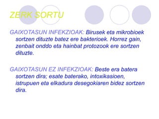 ZERK SORTU
GAIXOTASUN INFEKZIOAK: Birusek eta mikrobioek
sortzen dituzte batez ere bakterioek. Horrez gain,
zenbait onddo eta hainbat protozook ere sortzen
dituzte.
GAIXOTASUN EZ INFEKZIOAK: Beste era batera
sortzen dira; esate baterako, intoxikasioen,
istrupuen eta elkadura desegokiaren bidez sortzen
dira.
 