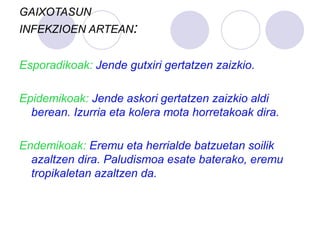 GAIXOTASUN
INFEKZIOEN ARTEAN:
Esporadikoak: Jende gutxiri gertatzen zaizkio.
Epidemikoak: Jende askori gertatzen zaizkio aldi
berean. Izurria eta kolera mota horretakoak dira.
Endemikoak: Eremu eta herrialde batzuetan soilik
azaltzen dira. Paludismoa esate baterako, eremu
tropikaletan azaltzen da.
 
