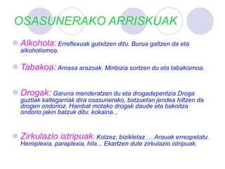 OSASUNERAKO ARRISKUAK
 Alkohola: Erreflexuak gutxitzen ditu. Burua galtzen da eta
alkoholismoa.
 Tabakoa: Arnasa arazoak. Minbizia sortzen du eta tabakismoa.
 Drogak: Garuna menderatzen du eta drogadepentzia.Droga
guztiak kaltegarriak dira osasunerako, batzuetan jendea hiltzen da
drogen ondorioz. Hainbat motako drogak daude eta bakoitza
ondorio jakin batzuk ditu: kokaina...
 Zirkulazio istripuak: Kotzez, bizikletaz … Arauak errespetatu.
Hemiplexia, paraplexia, hila... Ekartzen dute zirkulazio istripuak.
 