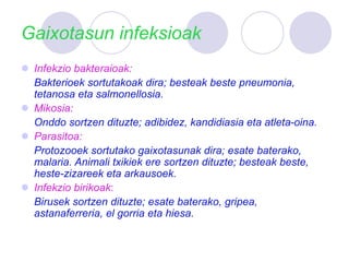 Gaixotasun infeksioak
 Infekzio bakteraioak:
Bakterioek sortutakoak dira; besteak beste pneumonia,
tetanosa eta salmonellosia.
 Mikosia:
Onddo sortzen dituzte; adibidez, kandidiasia eta atleta-oina.
 Parasitoa:
Protozooek sortutako gaixotasunak dira; esate baterako,
malaria. Animali txikiek ere sortzen dituzte; besteak beste,
heste-zizareek eta arkausoek.
 Infekzio birikoak:
Birusek sortzen dituzte; esate baterako, gripea,
astanaferreria, el gorria eta hiesa.
 