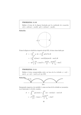 PROBLEMA 11.10
Hallar el ´area de la ﬁgura limitada por la cardioide de ecuaci´on
x(t) = a(2 cos t − cos 2t), y(t) = a(2 sen t − sen 2t).
Soluci´on
Como la ﬁgura es sim´etrica respecto al eje OX, el ´area viene dada por
A = 2
a
−3a
y · dx = 2
0
π
y(t)x (t) dt
= 2
0
π
a(2 sen t − sen 2t)2a(sen 2t − sen t) dt
= 4a2 −3t
2
+ 2 sen3
t +
sen 2t
2
+
sen 4t
8
0
π
= 6πa2
.
PROBLEMA 11.11
Hallar el ´area comprendida entre un lazo de la cicloide x = a(t −
sen t), y = a(1 − cos t) y el eje OX.
Soluci´on
2πa
Integrando respecto a la variable t, como un lazo de la cicloide se encuentra
en el intervalo t ∈ [0, 2π], resulta:
A =
2πa
0
y(t) dx(t) =
2π
0
a(1 − cos t)a(1 − cos t) dt
= a2 3t
2
− 2 sen t +
sen 2t
4
2π
0
= 3πa2
.
46
 