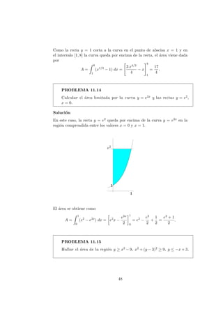 Como la recta y = 1 corta a la curva en el punto de abscisa x = 1 y en
el intervalo [1, 8] la curva queda por encima de la recta, el ´area viene dada
por
A =
8
1
(x1/3
− 1) dx =
3 x4/3
4
− x
8
1
=
17
4
.
PROBLEMA 11.14
Calcular el ´area limitada por la curva y = e2x y las rectas y = e2,
x = 0.
Soluci´on
En este caso, la recta y = e2 queda por encima de la curva y = e2x en la
regi´on comprendida entre los valores x = 0 y x = 1.
e2
El ´area se obtiene como
A =
1
0
(e2
− e2x
) dx = e2
x −
e2x
2
1
0
= e2
−
e2
2
+
1
2
=
e2 + 1
2
.
PROBLEMA 11.15
Hallar el ´area de la regi´on y ≥ x2 − 9, x2 + (y − 3)2 ≥ 9, y ≤ −x + 3.
48
 