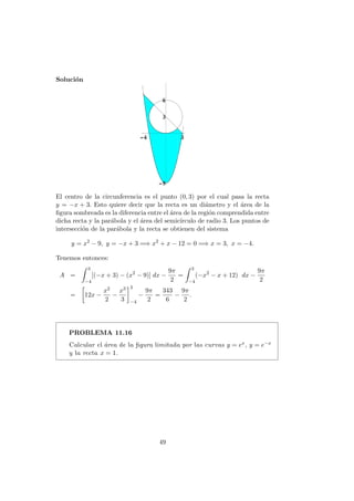 Soluci´on
El centro de la circunferencia es el punto (0, 3) por el cual pasa la recta
y = −x + 3. Esto quiere decir que la recta es un di´ametro y el ´area de la
ﬁgura sombreada es la diferencia entre el ´area de la regi´on comprendida entre
dicha recta y la par´abola y el ´area del semic´ırculo de radio 3. Los puntos de
intersecci´on de la par´abola y la recta se obtienen del sistema
y = x2
− 9, y = −x + 3 =⇒ x2
+ x − 12 = 0 =⇒ x = 3, x = −4.
Tenemos entonces:
A =
3
−4
[(−x + 3) − (x2
− 9)] dx −
9π
2
=
3
−4
(−x2
− x + 12) dx −
9π
2
= 12x −
x2
2
−
x3
3
3
−4
−
9π
2
=
343
6
−
9π
2
.
PROBLEMA 11.16
Calcular el ´area de la ﬁgura limitada por las curvas y = ex, y = e−x
y la recta x = 1.
49
 