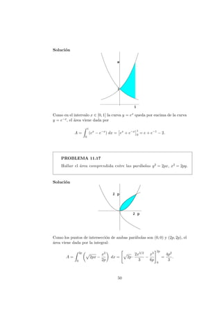 Soluci´on
Como en el intervalo x ∈ [0, 1] la curva y = ex queda por encima de la curva
y = e−x, el ´area viene dada por
A =
1
0
(ex
− e−x
) dx = ex
+ e−x 1
0
= e + e−1
− 2.
PROBLEMA 11.17
Hallar el ´area comprendida entre las par´abolas y2 = 2px, x2 = 2py.
Soluci´on
Como los puntos de intersecci´on de ambas par´abolas son (0, 0) y (2p, 2p), el
´area viene dada por la integral:
A =
2p
0
2px −
x2
2p
dx = 2p ·
2x3/2
3
−
x3
6p
2p
0
=
4p2
3
.
50
 