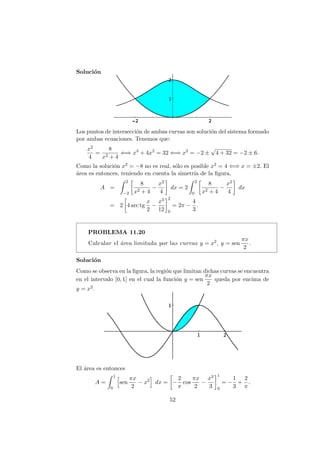 Soluci´on
Los puntos de intersecci´on de ambas curvas son soluci´on del sistema formado
por ambas ecuaciones. Tenemos que:
x2
4
=
8
x2 + 4
⇐⇒ x4
+ 4x2
= 32 ⇐⇒ x2
= −2 ±
√
4 + 32 = −2 ± 6.
Como la soluci´on x2 = −8 no es real, s´olo es posible x2 = 4 ⇐⇒ x = ±2. El
´area es entonces, teniendo en cuenta la simetr´ıa de la ﬁgura,
A =
2
−2
8
x2 + 4
−
x2
4
dx = 2
2
0
8
x2 + 4
−
x2
4
dx
= 2 4 arc tg
x
2
−
x3
12
2
0
= 2π −
4
3
.
PROBLEMA 11.20
Calcular el ´area limitada por las curvas y = x2, y = sen
πx
2
.
Soluci´on
Como se observa en la ﬁgura, la regi´on que limitan dichas curvas se encuentra
en el intervalo [0, 1] en el cual la funci´on y = sen
πx
2
queda por encima de
y = x2.
El ´area es entonces
A =
1
0
sen
πx
2
− x2
dx = −
2
π
cos
πx
2
−
x3
3
1
0
= −
1
3
+
2
π
.
52
 