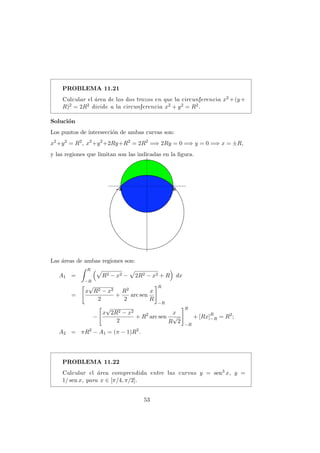 PROBLEMA 11.21
Calcular el ´area de los dos trozos en que la circunferencia x2 +(y+
R)2 = 2R2 divide a la circunferencia x2 + y2 = R2.
Soluci´on
Los puntos de intersecci´on de ambas curvas son:
x2
+y2
= R2
, x2
+y2
+2Ry+R2
= 2R2
=⇒ 2Ry = 0 =⇒ y = 0 =⇒ x = ±R,
y las regiones que limitan son las indicadas en la ﬁgura.
Las ´areas de ambas regiones son:
A1 =
R
−R
R2 − x2 − 2R2 − x2 + R dx
=
x
√
R2 − x2
2
+
R2
2
arc sen
x
R
R
−R
−
x
√
2R2 − x2
2
+ R2
arc sen
x
R
√
2
R
−R
+ [Rx]R
−R = R2
;
A2 = πR2
− A1 = (π − 1)R2
.
PROBLEMA 11.22
Calcular el ´area comprendida entre las curvas y = sen3 x, y =
1/ sen x, para x ∈ [π/4, π/2].
53
 