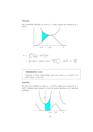 Soluci´on
En el intervalo indicado, la curva y = 1/ sen x queda por encima de y =
sen3 x.
π/4 π/2 π
A =
π/2
π/4
1
sen x
− sen3
x dx
= ln | cosec x − cotg x| + cos x −
cos3 x
3
π/2
π/4
= − ln(
√
2 − 1) −
5
√
2
12
.
PROBLEMA 11.23
Calcular el ´area comprendida entre las curvas y = 1/ cos2 x, y =
sen6 x para x ∈ [0, π/4].
Soluci´on
En este caso tambi´en la curva y = 1/ cos2 x queda por encima de y =
sen6 x. Bastar´a pues integrar la resta de ambas funciones en el intervalo
indicado.
π/4 π/2 π
54
 