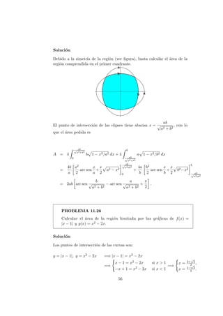 Soluci´on
Debido a la simetr´ıa de la regi´on (ver ﬁgura), basta calcular el ´area de la
regi´on comprendida en el primer cuadrante.
El punto de intersecci´on de las elipses tiene abscisa x =
ab
√
a2 + b2
, con lo
que el ´area pedida es
A = 4
ab√
a2+b2
0
b 1 − x2/a2 dx + 4
b
ab√
a2+b2
a 1 − x2/b2 dx
=
4b
a
a2
2
arc sen
x
a
+
x
2
a2 − x2
ab√
a2+b2
0
+
4a
b
b2
2
arc sen
x
b
+
x
2
b2−x2
b
ab√
a2+b2
= 2ab arc sen
b
√
a2 + b2
− arc sen
a
√
a2 + b2
+
π
2
.
PROBLEMA 11.26
Calcular el ´area de la regi´on limitada por las gr´aﬁcas de f(x) =
|x − 1| y g(x) = x2 − 2x.
Soluci´on
Los puntos de intersecci´on de las curvas son:
y = |x − 1|, y = x2
− 2x =⇒ |x − 1| = x2
− 2x
=⇒
x − 1 = x2 − 2x si x > 1
−x + 1 = x2 − 2x si x < 1
=⇒
x = 3+
√
5
2 ,
x = 1−
√
5
2 .
56
 