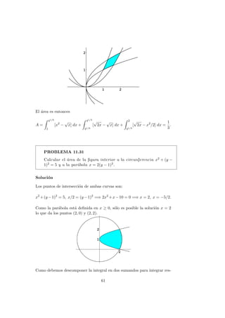 El ´area es entonces
A =
41/6
1
[x2
−
√
x] dx +
41/3
41/6
[
√
2x −
√
x] dx +
2
41/3
[
√
2x − x2
/2] dx =
1
3
.
PROBLEMA 11.31
Calcular el ´area de la ﬁgura interior a la circunferencia x2 + (y −
1)2 = 5 y a la par´abola x = 2(y − 1)2.
Soluci´on
Los puntos de intersecci´on de ambas curvas son:
x2
+(y −1)2
= 5, x/2 = (y −1)2
=⇒ 2x2
+x−10 = 0 =⇒ x = 2, x = −5/2.
Como la par´abola est´a deﬁnida en x ≥ 0, s´olo es posible la soluci´on x = 2
lo que da los puntos (2, 0) y (2, 2).
Como debemos descomponer la integral en dos sumandos para integrar res-
61
 
