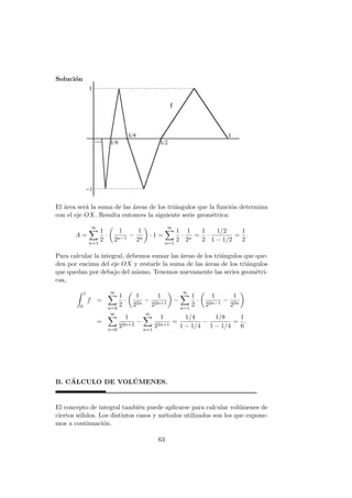 Soluci´on
El ´area ser´a la suma de las ´areas de los tri´angulos que la funci´on determina
con el eje OX. Resulta entonces la siguiente serie geom´etrica:
A =
∞
n=1
1
2
·
1
2n−1
−
1
2n
· 1 =
∞
n=1
1
2
·
1
2n
=
1
2
·
1/2
1 − 1/2
=
1
2
.
Para calcular la integral, debemos sumar las ´areas de los tri´angulos que que-
den por encima del eje OX y restarle la suma de las ´areas de los tri´angulos
que quedan por debajo del mismo. Tenemos nuevamente las series geom´etri-
cas,
1
0
f =
∞
n=0
1
2
·
1
22n
−
1
22n+1
−
∞
n=1
1
2
·
1
22n−1
−
1
22n
=
∞
n=0
1
22n+2
−
∞
n=1
1
22n+1
=
1/4
1 − 1/4
−
1/8
1 − 1/4
=
1
6
.
B. C´ALCULO DE VOL ´UMENES.
El concepto de integral tambi´en puede aplicarse para calcular vol´umenes de
ciertos s´olidos. Los distintos casos y m´etodos utilizados son los que expone-
mos a continuaci´on.
63
 