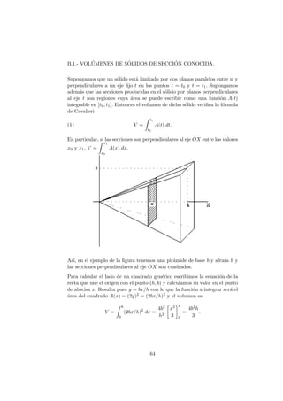 B.1.- VOL´UMENES DE S´OLIDOS DE SECCI´ON CONOCIDA.
Supongamos que un s´olido est´a limitado por dos planos paralelos entre s´ı y
perpendiculares a un eje ﬁjo t en los puntos t = t0 y t = t1. Supongamos
adem´as que las secciones producidas en el s´olido por planos perpendiculares
al eje t son regiones cuya ´area se puede escribir como una funci´on A(t)
integrable en [t0, t1]. Entonces el volumen de dicho s´olido veriﬁca la f´ormula
de Cavalieri
(1) V =
t1
t0
A(t) dt.
En particular, si las secciones son perpendiculares al eje OX entre los valores
x0 y x1, V =
x1
x0
A(x) dx.
As´ı, en el ejemplo de la ﬁgura tenemos una pir´amide de base b y altura h y
las secciones perpendiculares al eje OX son cuadrados.
Para calcular el lado de un cuadrado gen´erico escribimos la ecuaci´on de la
recta que une el origen con el punto (h, b) y calculamos su valor en el punto
de abscisa x. Resulta pues y = bx/h con lo que la funci´on a integrar ser´a el
´area del cuadrado A(x) = (2y)2 = (2bx/h)2 y el volumen es
V =
h
0
(2bx/h)2
dx =
4b2
h2
x3
3
h
0
=
4b2h
3
.
64
 
