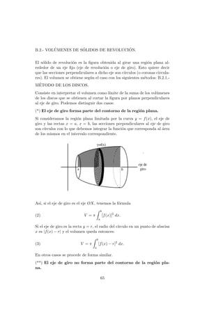 B.2.- VOL´UMENES DE S´OLIDOS DE REVOLUCI´ON.
El s´olido de revoluci´on es la ﬁgura obtenida al girar una regi´on plana al-
rededor de un eje ﬁjo (eje de revoluci´on o eje de giro). Esto quiere decir
que las secciones perpendiculares a dicho eje son c´ırculos (o coronas circula-
res). El volumen se obtiene seg´un el caso con los siguientes m´etodos: B.2.1.-
M´ETODO DE LOS DISCOS.
Consiste en interpretar el volumen como l´ımite de la suma de los vol´umenes
de los discos que se obtienen al cortar la ﬁgura por planos perpendiculares
al eje de giro. Podemos distinguir dos casos:
(*) El eje de giro forma parte del contorno de la regi´on plana.
Si consideramos la regi´on plana limitada por la curva y = f(x), el eje de
giro y las rectas x = a, x = b, las secciones perpendiculares al eje de giro
son c´ırculos con lo que debemos integrar la funci´on que corresponda al ´area
de los mismos en el intervalo correspondiente.
As´ı, si el eje de giro es el eje OX, tenemos la f´ormula
(2) V = π
b
a
[f(x)]2
dx.
Si el eje de giro es la recta y = r, el radio del c´ırculo en un punto de abscisa
x es |f(x) − r| y el volumen queda entonces:
(3) V = π
b
a
[f(x) − r]2
dx.
En otros casos se procede de forma similar.
(**) El eje de giro no forma parte del contorno de la regi´on pla-
na.
65
 