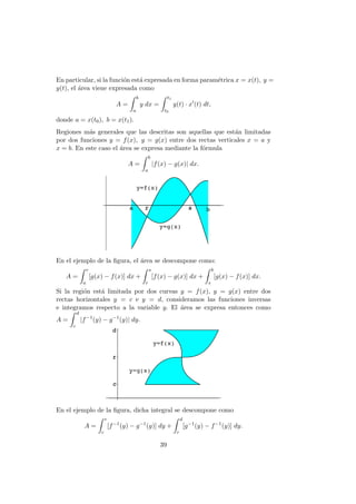 En particular, si la funci´on est´a expresada en forma param´etrica x = x(t), y =
y(t), el ´area viene expresada como
A =
b
a
y dx =
t1
t0
y(t) · x (t) dt,
donde a = x(t0), b = x(t1).
Regiones m´as generales que las descritas son aquellas que est´an limitadas
por dos funciones y = f(x), y = g(x) entre dos rectas verticales x = a y
x = b. En este caso el ´area se expresa mediante la f´ormula
A =
b
a
|f(x) − g(x)| dx.
En el ejemplo de la ﬁgura, el ´area se descompone como:
A =
r
a
[g(x) − f(x)] dx +
s
r
[f(x) − g(x)] dx +
b
s
[g(x) − f(x)] dx.
Si la regi´on est´a limitada por dos curvas y = f(x), y = g(x) entre dos
rectas horizontales y = c e y = d, consideramos las funciones inversas
e integramos respecto a la variable y. El ´area se expresa entonces como
A =
d
c
|f−1
(y) − g−1
(y)| dy.
En el ejemplo de la ﬁgura, dicha integral se descompone como
A =
r
c
[f−1
(y) − g−1
(y)] dy +
d
r
[g−1
(y) − f−1
(y)] dy.
39
 