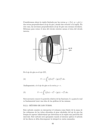 Consideramos ahora la regi´on limitada por las curvas y = f(x), y = g(x) y
dos rectas perpendiculares al eje de giro, siendo ´este exterior a la regi´on. En
este caso, las secciones perpendiculares al eje de giro son coronas circulares.
Debemos pues restar el ´area del c´ırculo exterior menos el ´area del c´ırculo
interior.
Si el eje de giro es el eje OX,
(4) V = π
b
a
([f(x)]2
− [g(x)]2
) dx.
An´alogamente, si el eje de giro es la recta y = r,
(5) V = π
b
a
([f(x) − r]2
− [g(x) − r]2
) dx.
Ser´a necesario conocer la posici´on relativa de las funciones f y g para lo cual
es fundamental tener una idea de las gr´aﬁcas de las mismas.
B.2.2.- M´ETODO DE LOS TUBOS.
Este m´etodo consiste en interpretar el volumen como l´ımite de la suma de
los vol´umenes de los tubos obtenidos al girar alrededor del eje de giro las
franjas de espesor inﬁnitesimal que determina en la regi´on una partici´on del
intervalo. Este m´etodo ser´a apropiado cuando al intentar aplicar el m´etodo
de los discos se deba descomponer la integral en varios sumandos.
66
 
