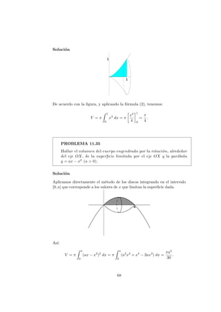 Soluci´on
De acuerdo con la ﬁgura, y aplicando la f´ormula (2), tenemos:
V = π
1
0
x3
dx = π
x4
4
1
0
=
π
4
.
PROBLEMA 11.35
Hallar el volumen del cuerpo engendrado por la rotaci´on, alrededor
del eje OX, de la superﬁcie limitada por el eje OX y la par´abola
y = ax − x2 (a > 0).
Soluci´on
Aplicamos directamente el m´etodo de los discos integrando en el intervalo
[0, a] que corresponde a los valores de x que limitan la superﬁcie dada.
As´ı:
V = π
a
0
(ax − x2
)2
dx = π
a
0
(a2
x2
+ x4
− 2ax3
) dx =
πa5
30
.
68
 