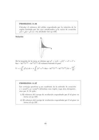 PROBLEMA 11.36
Calcular el volumen del s´olido engendrado por la rotaci´on de la
regi´on limitada por los ejes coordenados y la curva de ecuaci´on
√
x +
√
y =
√
a (a > 0) alrededor del eje OX.
Soluci´on
De la ecuaci´on de la curva se obtiene que y2 = (
√
a −
√
x)4 = a2 + x2 +
6ax − 4a3/2x1/2 − 4a1/2x3/2. El volumen buscado es pues
V = π
a
0
y2
(x) dx = π
a
0
(a2
+x2
+6ax−4a3/2
x1/2
−4a1/2
x3/2
) dx =
πa3
15
.
PROBLEMA 11.37
Los semiejes positivos y un cuadrante de la astroide de ecuaci´on
x = a cos3 t, y = a sen3 t delimitan una regi´on cuya ´area designare-
mos por S. Se pide:
i) El volumen del cuerpo de revoluci´on engendrado por S al girar en
torno al eje OX.
ii) El volumen del cuerpo de revoluci´on engendrado por S al girar en
torno al eje OY .
69
 