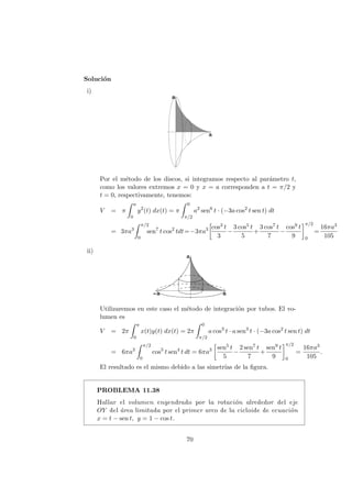 Soluci´on
i)
Por el m´etodo de los discos, si integramos respecto al par´ametro t,
como los valores extremos x = 0 y x = a corresponden a t = π/2 y
t = 0, respectivamente, tenemos:
V = π
a
0
y2
(t) dx(t) = π
0
π/2
a2
sen6
t · (−3a cos2
t sen t) dt
= 3πa3
π/2
0
sen7
t cos2
tdt=−3πa3 cos3 t
3
−
3 cos5 t
5
+
3 cos7 t
7
−
cos9 t
9
π/2
0
=
16πa3
105
ii)
Utilizaremos en este caso el m´etodo de integraci´on por tubos. El vo-
lumen es
V = 2π
a
0
x(t)y(t) dx(t) = 2π
0
π/2
a cos3
t · a sen3
t · (−3a cos2
t sen t) dt
= 6πa3
π/2
0
cos5
t sen4
t dt = 6πa3 sen5 t
5
−
2 sen7 t
7
+
sen9 t
9
π/2
0
=
16πa3
105
.
El resultado es el mismo debido a las simetr´ıas de la ﬁgura.
PROBLEMA 11.38
Hallar el volumen engendrado por la rotaci´on alrededor del eje
OY del ´area limitada por el primer arco de la cicloide de ecuaci´on
x = t − sen t, y = 1 − cos t.
70
 