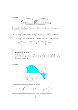 Soluci´on
2π
De acuerdo con la ﬁgura, si aplicamos el m´etodo de los tubos e integramos
respecto al par´ametro t, tenemos:
V = 2π
2π
0
x(t)y(t) dx(t) = 2π
2π
0
(t − sen t)(1 − cos t)(1 − cos t) dt
= 2π
2π
0
(t − 2t cos t + t cos2
t − sen t + 2 sen t cos t − cos2
t sen t) dt
= 2π
3t2
4
− cos t +
cos3 t
3
−
3 cos 2t
8
−
7t sen t
4
2π
0
= 6π3
.
PROBLEMA 11.39
Calcular el volumen del s´olido obtenido al girar la regi´on limitada
por la curva f(x) = sen x + cos x y el eje X en el intervalo [0, π]
alrededor del eje X.
Soluci´on
Si aplicamos el m´etodo de los discos, resulta:
V = π
π
0
(sen x + cos x)2
dx = π x −
1
2
cos 2x
π
0
= π2
.
La siguiente ﬁgura da una idea de la forma del s´olido obtenido.
71
 