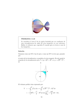 PROBLEMA 11.40
Se considera el ´area S de la regi´on limitada por un cuadrante de
una circunferencia de radio R y las tangentes en sus extremos.
Hallar el volumen que engendra S cuando gira en torno a una de
las tangentes.
Soluci´on
Tomamos como eje OX el eje de giro y como eje OY la recta que, pasando
por
el centro de la circunferencia, es paralela a la otra tangente. De este modo la
ecuaci´on de la circunferencia ser´a x2 + (y + R)2 = R2 =⇒ y =
√
R2 − x2 −
R.
El volumen pedido viene expresado por:
V = π
R
0
y2
(x) dx = π
R
0
( R2 − x2 − R)2
dx
= π 2R2
x −
x3
3
− R3
arc sen
x
R
R
0
=
πR3
6
(10 − 3π).
72
 