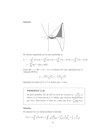 Soluci´on
El volumen engendrado por la zona sombreada es
V = π
a
0
y2
(x) dx + π
c
a
y2
(x) dx = π
a
0
x2
(x − a)2
dx + π
c
a
x2
(x − a)2
dx
=
πc3
30
(6c2
− 15ca + 10a2
).
Como OC = c, BC = c(c − a) y el volumen del cono engendrado por el
tri´angulo OCB es
V =
πc2(c − a)2 · c
3
=
πc3(c − a)2
3
.
Igualando los valores de V y V se deduce que c = 5a/4.
PROBLEMA 11.43
Al girar alrededor del eje OX la curva de ecuaci´on y =
√
x
1 + x2
se
obtiene en el intervalo [0, x] un s´olido cuyo volumen designaremos
por V (x). Determinar el valor de a para que V (a) =
1
2
l´ım
x→∞
V (x).
Soluci´on
El volumen V (x) se calcula mediante la f´ormula:
V (x) = π
x
0
y2
(x) dx = π
x
0
x dx
(1 + x2)2
=
π
2
−1
1 + x2
x
0
=
π
2
·
x2
1 + x2
.
74
 