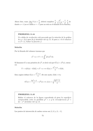 Ahora bien, como l´ım
x→∞
V (x) =
π
2
, deber´a cumplirse
π
2
·
a2
1 + a2
=
1
2
·
π
2
de
donde a = 1 (no es v´alido a = −1 pues no est´a en el dominio de la funci´on).
PROBLEMA 11.44
Un s´olido de revoluci´on est´a generado por la rotaci´on de la gr´aﬁca
de y = f(x) para [0, a] alrededor del eje X. Si para a > 0 el volumen
es a3 + a, hallar la funci´on f.
Soluci´on
Por la f´ormula del volumen tenemos que
a3
+ a = V = π
a
0
[f(x)]2
dx.
Si llamamos G a una primitiva de f2, es decir tal que G (x) = f2(x), enton-
ces
V = π[G(a) − G(0)] = a3
+ a =⇒ G(a) =
a3 + a
π
+ G(0).
Esto sugiere deﬁnir G(x) =
x3 + x
π
. De este modo, G(0) = 0 y
G (x) =
3x2 + 1
π
= f2
(x) =⇒ f(x) =
3x2 + 1
π
.
PROBLEMA 11.45
Hallar el volumen de la ﬁgura engendrada al girar la superﬁcie
comprendida entre la par´abola y2 = x y la circunferencia y2 =
2x − x2 alrededor del eje X.
Soluci´on
Los puntos de intersecci´on de ambas curvas son (1, 1) y (1, −1).
75
 