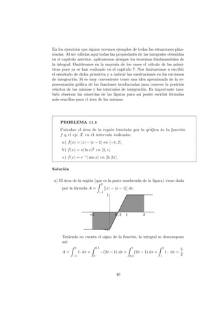 En los ejercicios que siguen veremos ejemplos de todas las situaciones plan-
teadas. Al ser v´alidas aqu´ı todas las propiedades de las integrales obtenidas
en el cap´ıtulo anterior, aplicaremos siempre los teoremas fundamentales de
la integral. Omitiremos en la mayor´ıa de los casos el c´alculo de las primi-
tivas pues ya se han realizado en el cap´ıtulo 7. Nos limitaremos a escribir
el resultado de dicha primitiva y a indicar las sustituciones en los extremos
de integraci´on. S´ı es muy conveniente tener una idea aproximada de la re-
presentaci´on gr´aﬁca de las funciones involucradas para conocer la posici´on
relativa de las mismas y los intervalos de integraci´on. Es importante tam-
bi´en observar las simetr´ıas de las ﬁguras para as´ı poder escribir f´ormulas
m´as sencillas para el ´area de las mismas.
PROBLEMA 11.1
Calcular el ´area de la regi´on limitada por la gr´aﬁca de la funci´on
f y el eje X en el intervalo indicado:
a) f(x) = |x| − |x − 1| en [−1, 2].
b) f(x) = x(ln x)2 en [1, e].
c) f(x) = e−x| sen x| en [0, 2π].
Soluci´on
a) El ´area de la regi´on (que es la parte sombreada de la ﬁgura) viene dada
por la f´ormula A =
2
−1
|x| − |x − 1| dx.
Teniendo en cuenta el signo de la funci´on, la integral se descompone
as´ı:
A =
0
−1
1 · dx +
0,5
0
−(2x − 1) dx +
1
0,5
(2x − 1) dx +
2
1
1 · dx =
5
2
.
40
 