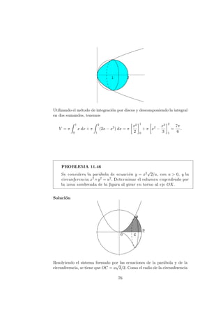 Utilizando el m´etodo de integraci´on por discos y descomponiendo la integral
en dos sumandos, tenemos
V = π
1
0
x dx + π
2
1
(2x − x2
) dx = π
x2
2
1
0
+ π x2
−
x3
3
2
1
=
7π
6
.
PROBLEMA 11.46
Se considera la par´abola de ecuaci´on y = x2
√
2/a, con a > 0, y la
circunferencia x2+y2 = a2. Determinar el volumen engendrado por
la zona sombreada de la ﬁgura al girar en torno al eje OX.
Soluci´on
Resolviendo el sistema formado por las ecuaciones de la par´abola y de la
circunferencia, se tiene que OC = a
√
2/2. Como el radio de la circunferencia
76
 