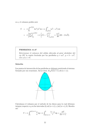 es a, el volumen pedido ser´a
V = π
a
√
2/2
0
2x4
/a2
dx + π
a
a
√
2/2
(a2
− x2
) dx
= π
2x5
5a2
a
√
2/2
0
+ π a2
x −
x3
3
a
a
√
2/2
=
πa3
30
(20 − 11
√
2).
PROBLEMA 11.47
Determinar el volumen del s´olido obtenido al girar alrededor del
eje OY la regi´on limitada por las par´abolas y = ax2, y = b − cx2,
con a, b, c > 0.
Soluci´on
Los puntos de intersecci´on de las par´abolas se obtienen resolviendo el sistema
formado por sus ecuaciones. As´ı se tiene A( b/(a + c), ab/(a + c)).
Calculamos el volumen por el m´etodo de los discos para lo cual debemos
integrar respecto a y en los intervalos (0, ab/(a+c)) y (ab/(a+c), b). Resulta
as´ı:
V = π
ab/(a+c)
0
y
a
dy + π
b
ab/(a+c)
b − y
c
dy =
πb2
2(a + c)
.
77
 
