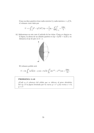 Como un disco gen´erico tiene radio exterior 2 y radio interior x = y2/8,
el volumen viene dado por
V = π
4
−4
[22
− (y2
/8)2
] dy = π 4y −
y5
320
4
−4
=
128π
5
.
iii) Aplicaremos en este caso el m´etodo de los tubos. Como se observa en
la ﬁgura, la altura de un cilindro gen´erico es 2y = 2
√
8x = 4
√
2x y su
distancia al eje de giro es 2 − x.
El volumen pedido ser´a
V = 2π
2
0
4
√
2x(2 − x) dx = 8
√
2π
2
0
(2x1/2
− x3/2
) dx =
256π
15
.
PROBLEMA 11.49
¿Cu´al es el volumen del s´olido que se obtiene al girar alrededor
del eje X la ﬁgura limitada por la curva y = ex y las rectas x = 0,
y = e?
79
 