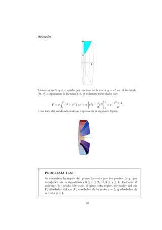 Soluci´on
Como la recta y = e queda por encima de la curva y = ex en el intervalo
[0, 1], si aplicamos la f´ormula (4), el volumen viene dado por:
V = π
1
0
(e2
− e2x
) dx = π e2
x −
1
2
e2x
1
0
= π ·
e2 + 1
2
.
Una idea del s´olido obtenido se expresa en la siguiente ﬁgura.
PROBLEMA 11.50
Se considera la regi´on del plano formada por los puntos (x, y) que
satisfacen las desigualdades 0 ≤ x ≤ 2, x2/4 ≤ y ≤ 1. Calcular el
volumen del s´olido obtenido al girar esta regi´on alrededor del eje
Y , alrededor del eje X, alrededor de la recta x = 2, y alrededor de
la recta y = 1.
80
 