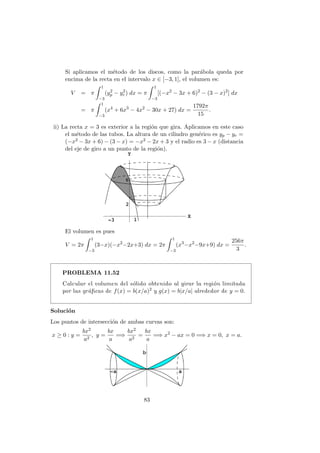 Si aplicamos el m´etodo de los discos, como la par´abola queda por
encima de la recta en el intervalo x ∈ [−3, 1], el volumen es:
V = π
1
−3
(y2
p − y2
r ) dx = π
1
−3
[(−x2
− 3x + 6)2
− (3 − x)2
] dx
= π
1
−3
(x4
+ 6x3
− 4x2
− 30x + 27) dx =
1792π
15
.
ii) La recta x = 3 es exterior a la regi´on que gira. Aplicamos en este caso
el m´etodo de las tubos. La altura de un cilindro gen´erico es yp − yr =
(−x2 − 3x + 6) − (3 − x) = −x2 − 2x + 3 y el radio es 3 − x (distancia
del eje de giro a un punto de la regi´on).
El volumen es pues
V = 2π
1
−3
(3−x)(−x2
−2x+3) dx = 2π
1
−3
(x3
−x2
−9x+9) dx =
256π
3
.
PROBLEMA 11.52
Calcular el volumen del s´olido obtenido al girar la regi´on limitada
por las gr´aﬁcas de f(x) = b(x/a)2 y g(x) = b|x/a| alrededor de y = 0.
Soluci´on
Los puntos de intersecci´on de ambas curvas son:
x ≥ 0 : y =
bx2
a2
, y =
bx
a
=⇒
bx2
a2
=
bx
a
=⇒ x2
− ax = 0 =⇒ x = 0, x = a.
83
 