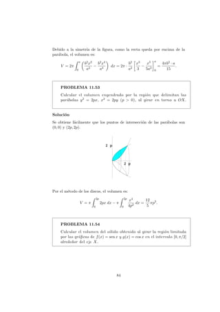 Debido a la simetr´ıa de la ﬁgura, como la recta queda por encima de la
par´abola, el volumen es:
V = 2π
a
0
b2x2
a2
−
b2x4
a4
dx = 2π ·
b2
a2
x3
3
−
x5
5a2
a
0
=
4πb2 · a
15
.
PROBLEMA 11.53
Calcular el volumen engendrado por la regi´on que delimitan las
par´abolas y2 = 2px, x2 = 2py (p > 0), al girar en torno a OX.
Soluci´on
Se obtiene f´acilmente que los puntos de intersecci´on de las par´abolas son
(0, 0) y (2p, 2p).
Por el m´etodo de los discos, el volumen es:
V = π
2p
0
2px dx − π
2p
0
x4
4p2
dx =
12
5
πp3
.
PROBLEMA 11.54
Calcular el volumen del s´olido obtenido al girar la regi´on limitada
por las gr´aﬁcas de f(x) = sen x y g(x) = cos x en el intervalo [0, π/2]
alrededor del eje X.
84
 