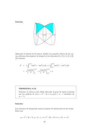Soluci´on
π/4 π/2
Aplicando el m´etodo de los discos, debido a la posici´on relativa de las cur-
vas, debemos descomponer la integral en los intervalos [0, π/4] y [π/4, π/2].
As´ı tenemos:
V = π
π/4
0
(cos2
x − sen2
x) dx + π
π/2
π/4
(sen2
x − cos2
x) dx
= π
sen 2x
2
π/4
0
− π
sen 2x
2
π/2
π/4
= π.
PROBLEMA 11.55
Calcular el volumen del s´olido obtenido al girar la regi´on limitada
por las gr´aﬁcas de f(x) = x2 − 4x + 4 y g(x) = 4 − x alrededor de
y = −1.
Soluci´on
Los extremos de integraci´on ser´an los puntos de intersecci´on de las curvas.
Estos son:
y = x2
− 4x + 4, y = 4 − x =⇒ x2
− 3x = 0 =⇒ x = 0, x = 3.
85
 