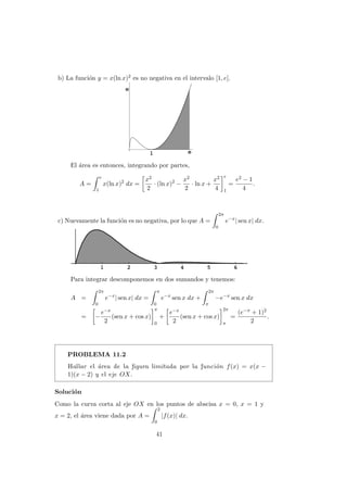 b) La funci´on y = x(ln x)2 es no negativa en el intervalo [1, e].
El ´area es entonces, integrando por partes,
A =
e
1
x(ln x)2
dx =
x2
2
· (ln x)2
−
x2
2
· ln x +
x2
4
e
1
=
e2 − 1
4
.
c) Nuevamente la funci´on es no negativa, por lo que A =
2π
0
e−x
| sen x| dx.
Para integrar descomponemos en dos sumandos y tenemos:
A =
2π
0
e−x
| sen x| dx =
π
0
e−x
sen x dx +
2π
π
−e−x
sen x dx
= −
e−x
2
(sen x + cos x)
π
0
+
e−x
2
(sen x + cos x)
2π
π
=
(e−π + 1)2
2
.
PROBLEMA 11.2
Hallar el ´area de la ﬁgura limitada por la funci´on f(x) = x(x −
1)(x − 2) y el eje OX.
Soluci´on
Como la curva corta al eje OX en los puntos de abscisa x = 0, x = 1 y
x = 2, el ´area viene dada por A =
2
0
|f(x)| dx.
41
 