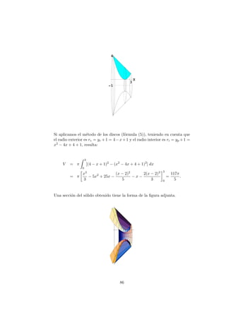 Si aplicamos el m´etodo de los discos (f´ormula (5)), teniendo en cuenta que
el radio exterior es re = yr +1 = 4−x+1 y el radio interior es ri = yp +1 =
x2 − 4x + 4 + 1, resulta:
V = π
3
0
[(4 − x + 1)2
− (x2
− 4x + 4 + 1)2
] dx
= π
x3
3
− 5x2
+ 25x −
(x − 2)2
5
− x −
2(x − 2)3
3
3
0
=
117π
5
.
Una secci´on del s´olido obtenido tiene la forma de la ﬁgura adjunta.
86
 