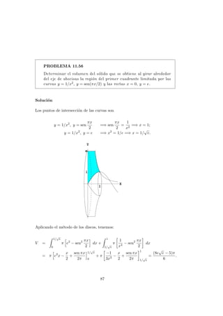 PROBLEMA 11.56
Determinar el volumen del s´olido que se obtiene al girar alrededor
del eje de abscisas la regi´on del primer cuadrante limitada por las
curvas y = 1/x2, y = sen(πx/2) y las rectas x = 0, y = e.
Soluci´on
Los puntos de intersecci´on de las curvas son
y = 1/x2
, y = sen
πx
2
=⇒ sen
πx
2
=
1
x2
=⇒ x = 1;
y = 1/x2
, y = e =⇒ x2
= 1/e =⇒ x = 1/
√
e.
Aplicando el m´etodo de los discos, tenemos:
V =
1/
√
e
0
π e2
− sen2 πx
2
dx +
1
1/
√
e
π
1
x4
− sen2 πx
2
dx
= π e2
x −
x
2
+
sen πx
2π
1/
√
e
0
+ π
−1
3x3
−
x
2
+
sen πx
2π
1
1/
√
e
=
(8e
√
e − 5)π
6
.
87
 