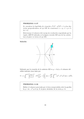 PROBLEMA 11.57
Se considera la hip´erbola de ecuaci´on x2/a2 − y2/b2 = 1 y las dos
rectas perpendiculares al eje OX de ecuaciones x = p, x = p + h
(p > a).
Determinar el volumen del cuerpo de revoluci´on engendrado por la
regi´on ABCD indicada en la ﬁgura (siendo OB una de las as´ınto-
tas) al girar en torno al eje OX.
Soluci´on
Sabiendo que la ecuaci´on de la as´ıntota OB es y = bx/a, el volumen del
s´olido indicado viene dado por
V = π
p+h
p
bx
a
2
− b2 x2
a2
− 1 dx =
πb2
a2
p+h
p
(x2
−x2
+a2
) dx = πb2
h.
PROBLEMA 11.58
Hallar el volumen generado por el ´area comprendida entre la par´abo-
la y = 4x−x2 y el eje X al girar alrededor de la recta y = 6.
88
 