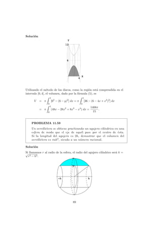Soluci´on
Utilizando el m´etodo de los discos, como la regi´on est´a comprendida en el
intervalo [0, 4], el volumen, dado por la f´ormula (5), es
V = π
4
0
[62
− (6 − y)2
] dx = π
4
0
[36 − (6 − 4x + x2
)2
] dx
= π
4
0
(48x − 28x2
+ 8x3
− x4
) dx =
1408π
15
.
PROBLEMA 11.59
Un servilletero se obtiene practicando un agujero cil´ındrico en una
esfera de modo que el eje de aqu´el pase por el centro de ´esta.
Si la longitud del agujero es 2h, demostrar que el volumen del
servilletero es πah3, siendo a un n´umero racional.
Soluci´on
Si llamamos r al radio de la esfera, el radio del agujero cil´ındrico ser´a k =√
r2 − h2.
89
 